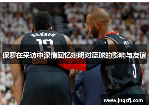 保罗在采访中深情回忆姚明对篮球的影响与友谊