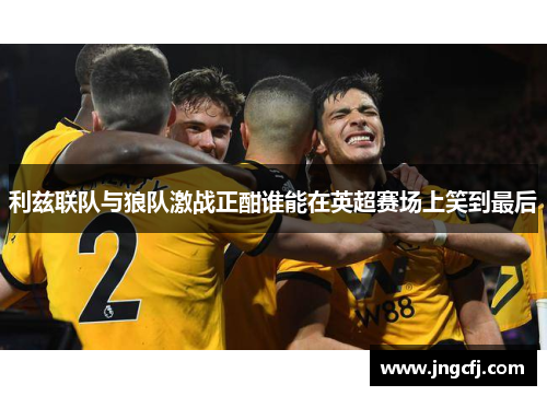 利兹联队与狼队激战正酣谁能在英超赛场上笑到最后